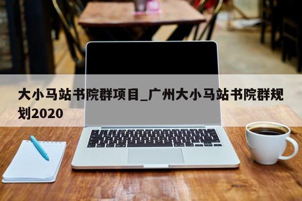 大小马站书院群项目_广州大小马站书院群规划2020